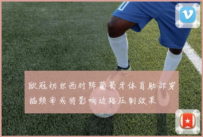 欧冠切尔西对阵葡萄牙体育肋部穿插频率或将影响边路压制效果