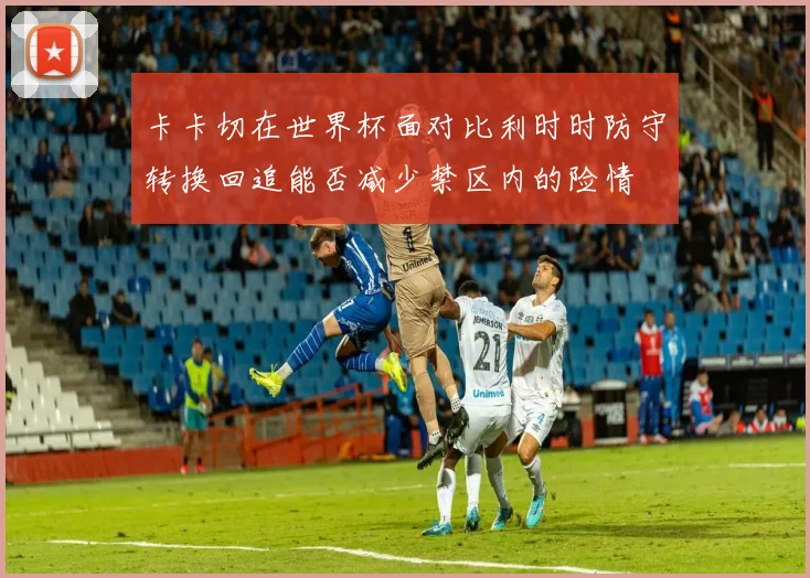 卡卡切在世界杯面对比利时时防守转换回追能否减少禁区内的险情