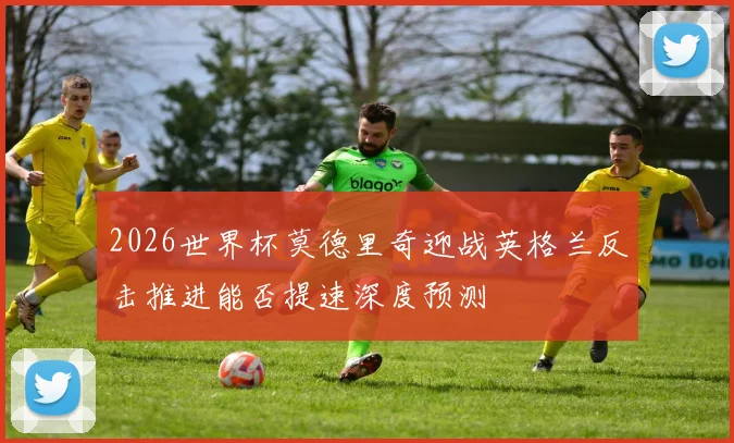 2026世界杯莫德里奇迎战英格兰反击推进能否提速深度预测
