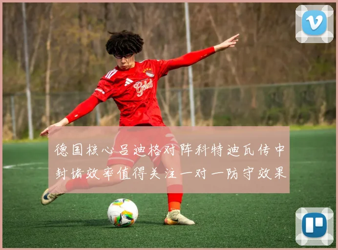 德国核心吕迪格对阵科特迪瓦传中封堵效率值得关注一对一防守效果