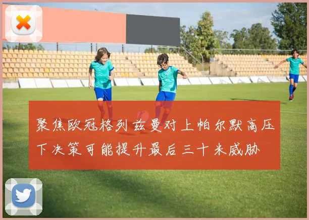 聚焦欧冠格列兹曼对上帕尔默高压下决策可能提升最后三十米威胁