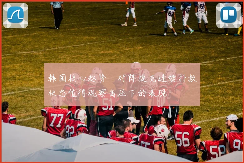 韩国核心赵贤祐对阵捷克连续扑救状态值得观察高压下的表现