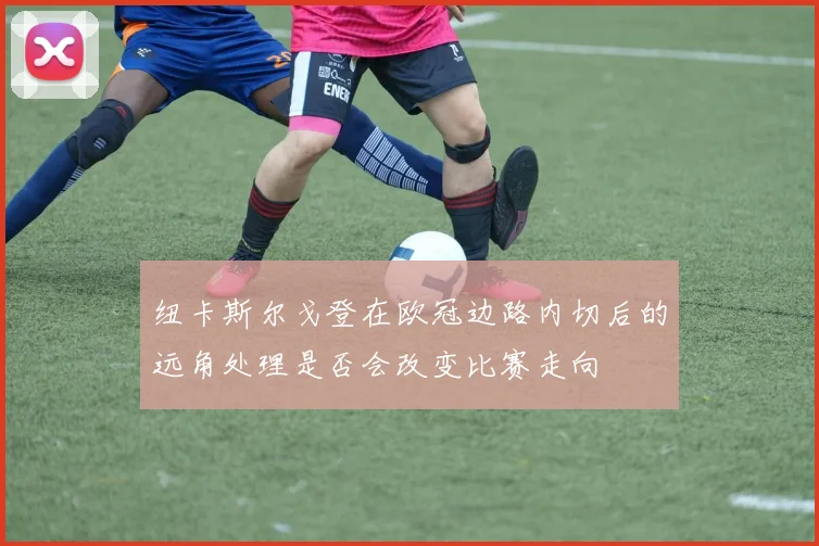 纽卡斯尔戈登在欧冠边路内切后的远角处理是否会改变比赛走向