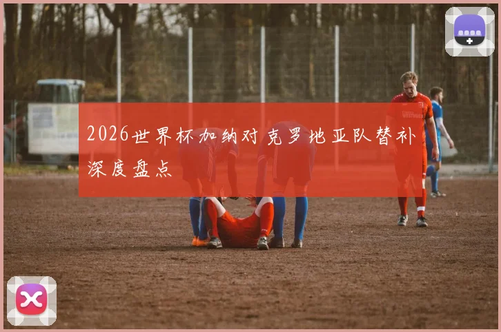 2026世界杯加纳对克罗地亚队替补深度盘点