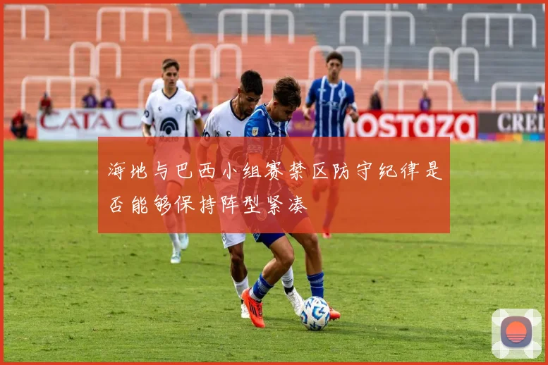 海地与巴西小组赛禁区防守纪律是否能够保持阵型紧凑