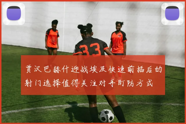 贾汉巴赫什迎战埃及快速前插后的射门选择值得关注对手盯防方式