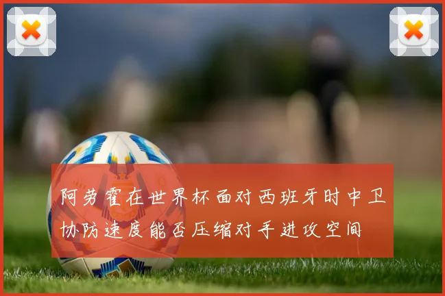 阿劳霍在世界杯面对西班牙时中卫协防速度能否压缩对手进攻空间