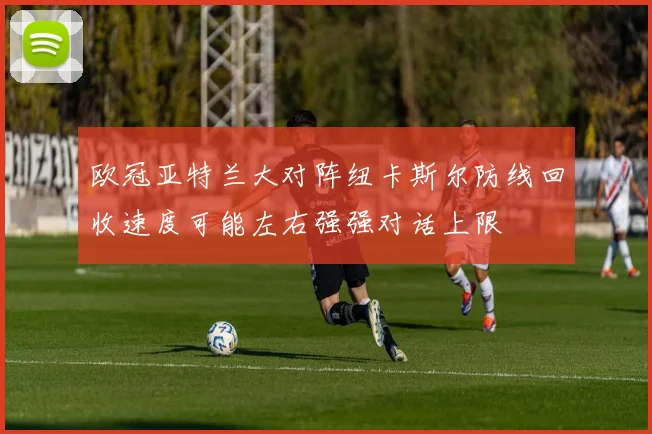 欧冠亚特兰大对阵纽卡斯尔防线回收速度可能左右强强对话上限
