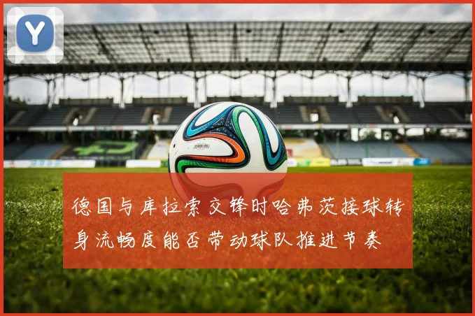 德国与库拉索交锋时哈弗茨接球转身流畅度能否带动球队推进节奏