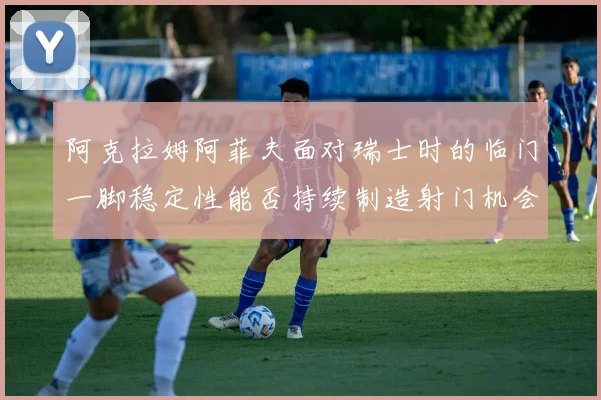 阿克拉姆阿菲夫面对瑞士时的临门一脚稳定性能否持续制造射门机会
