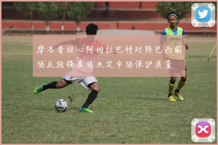 摩洛哥核心阿姆拉巴特对阵巴西前场反抢强度将决定中场保护质量