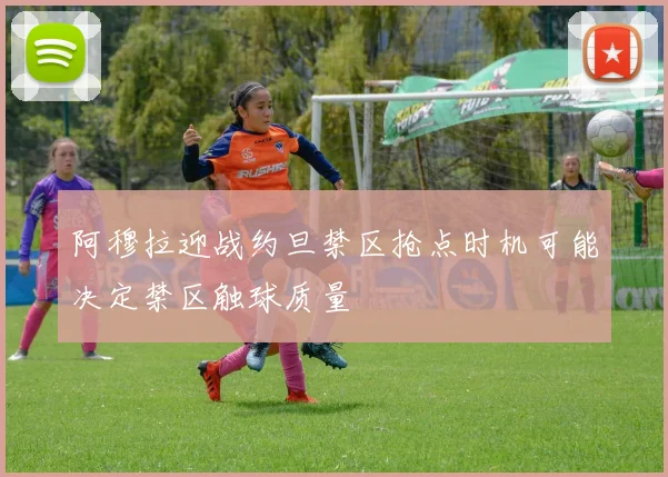 阿穆拉迎战约旦禁区抢点时机可能决定禁区触球质量