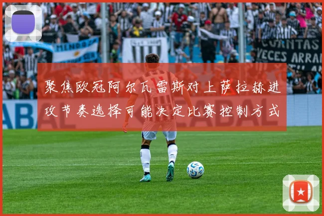 聚焦欧冠阿尔瓦雷斯对上萨拉赫进攻节奏选择可能决定比赛控制方式