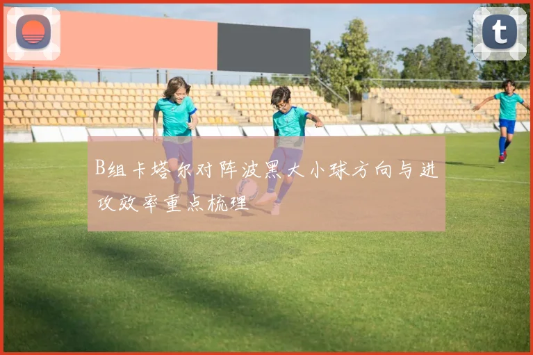B组卡塔尔对阵波黑大小球方向与进攻效率重点梳理