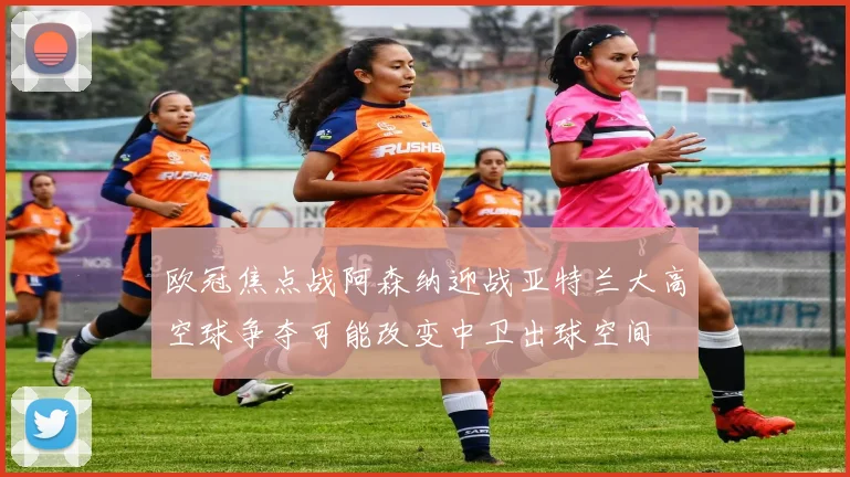 欧冠焦点战阿森纳迎战亚特兰大高空球争夺可能改变中卫出球空间