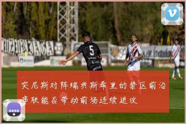 突尼斯对阵瑞典斯希里的禁区前沿串联能否带动前场连续进攻