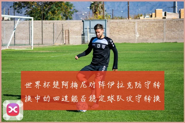 世界杯楚阿梅尼对阵伊拉克防守转换中的回追能否稳定球队攻守转换