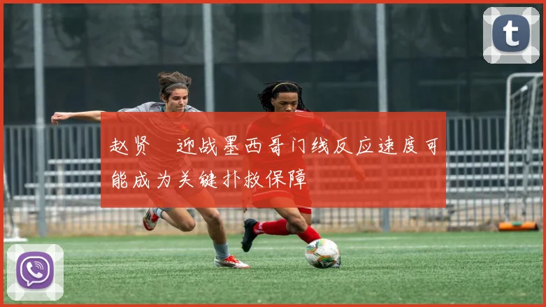 赵贤祐迎战墨西哥门线反应速度可能成为关键扑救保障