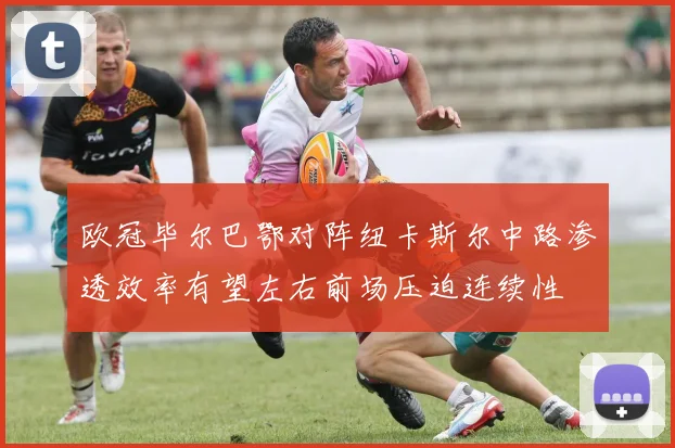 欧冠毕尔巴鄂对阵纽卡斯尔中路渗透效率有望左右前场压迫连续性