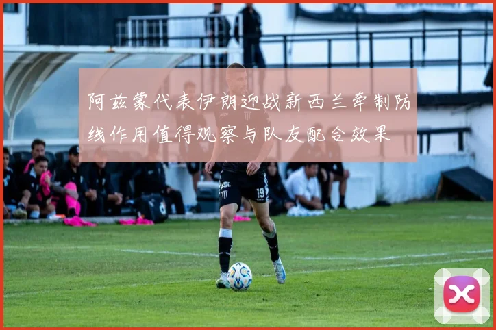 阿兹蒙代表伊朗迎战新西兰牵制防线作用值得观察与队友配合效果
