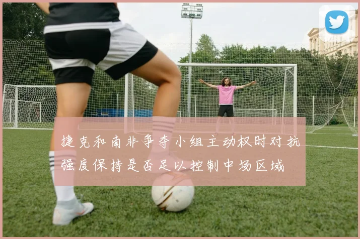 捷克和南非争夺小组主动权时对抗强度保持是否足以控制中场区域