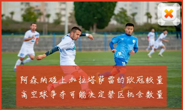 阿森纳碰上加拉塔萨雷的欧冠较量高空球争夺可能决定禁区机会数量