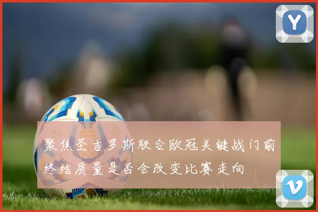 聚焦圣吉罗斯联合欧冠关键战门前终结质量是否会改变比赛走向