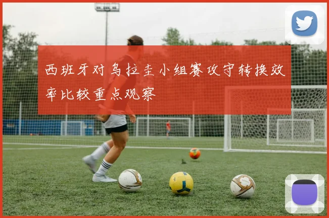 西班牙对乌拉圭小组赛攻守转换效率比较重点观察