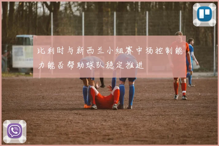 比利时与新西兰小组赛中场控制能力能否帮助球队稳定推进