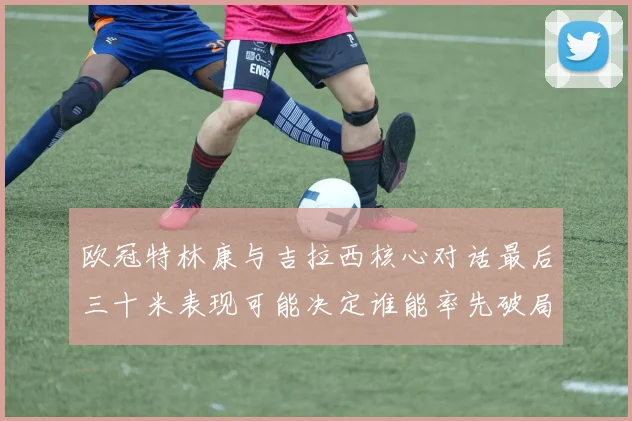 欧冠特林康与吉拉西核心对话最后三十米表现可能决定谁能率先破局