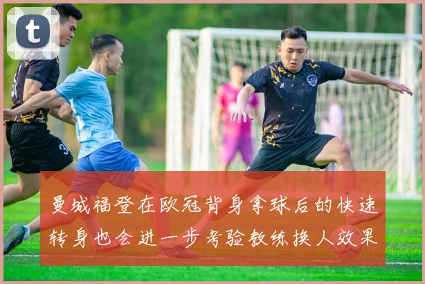 曼城福登在欧冠背身拿球后的快速转身也会进一步考验教练换人效果