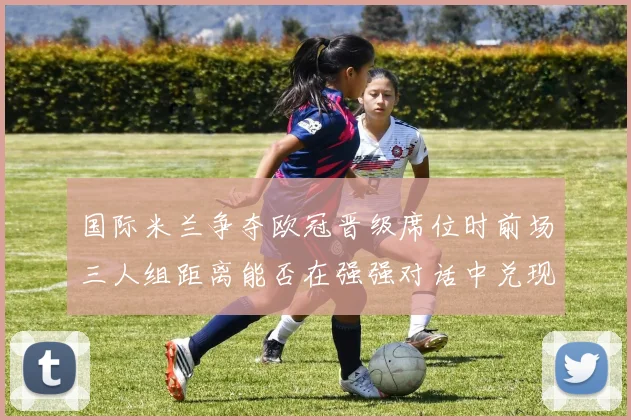 国际米兰争夺欧冠晋级席位时前场三人组距离能否在强强对话中兑现