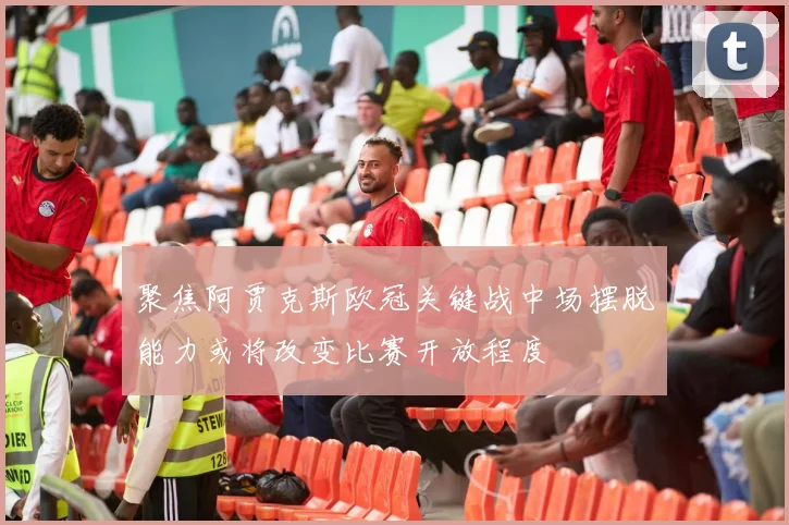 聚焦阿贾克斯欧冠关键战中场摆脱能力或将改变比赛开放程度