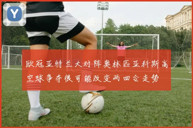 欧冠亚特兰大对阵奥林匹亚科斯高空球争夺很可能改变两回合走势