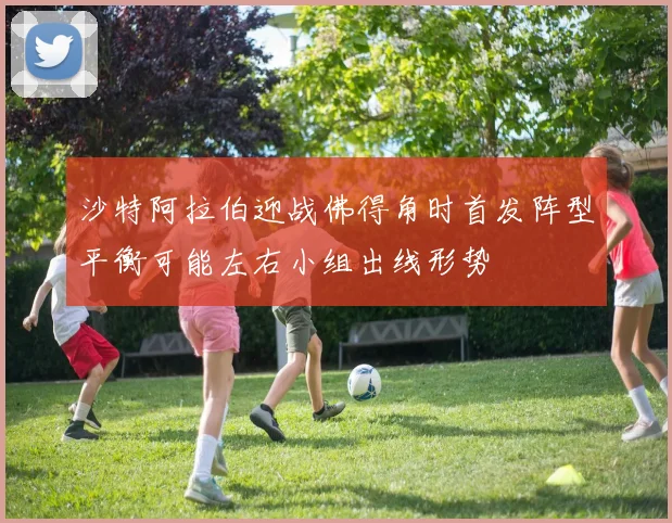 沙特阿拉伯迎战佛得角时首发阵型平衡可能左右小组出线形势