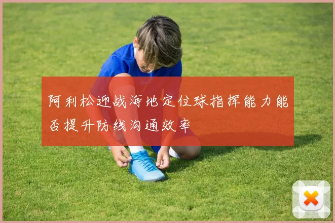 阿利松迎战海地定位球指挥能力能否提升防线沟通效率