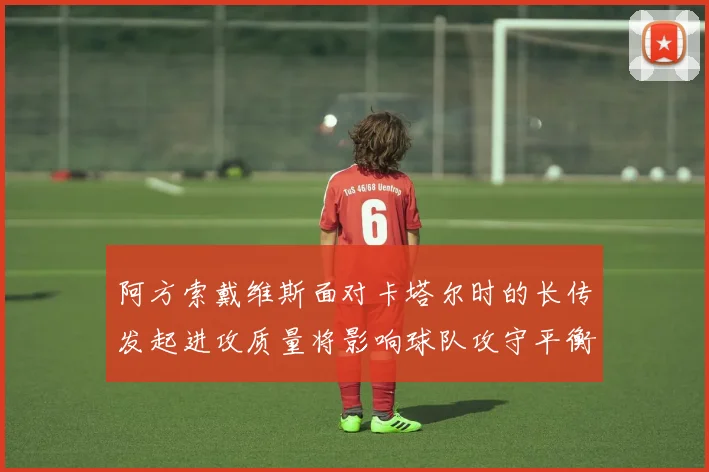 阿方索戴维斯面对卡塔尔时的长传发起进攻质量将影响球队攻守平衡