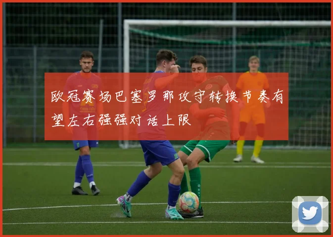 欧冠赛场巴塞罗那攻守转换节奏有望左右强强对话上限