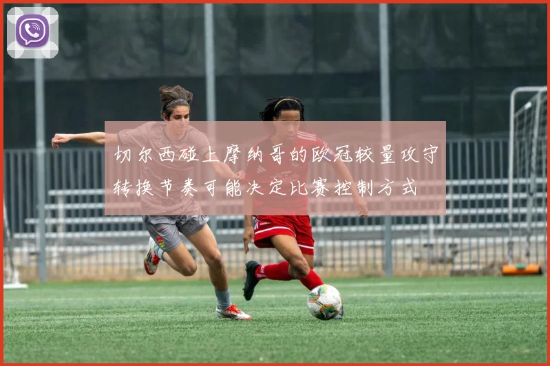 切尔西碰上摩纳哥的欧冠较量攻守转换节奏可能决定比赛控制方式