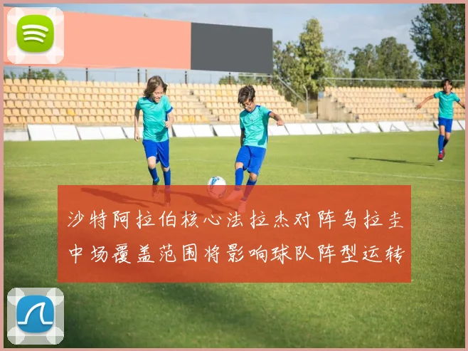 沙特阿拉伯核心法拉杰对阵乌拉圭中场覆盖范围将影响球队阵型运转