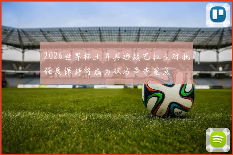 2026世界杯土耳其迎战巴拉圭对抗强度保持将成为双方争夺重点