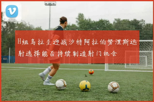 H组乌拉圭迎战沙特阿拉伯努涅斯远射选择能否持续制造射门机会