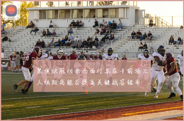 聚焦欧冠切尔西面对本菲卡前场三人组距离能否提高关键战容错率