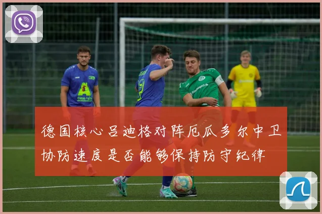 德国核心吕迪格对阵厄瓜多尔中卫协防速度是否能够保持防守纪律