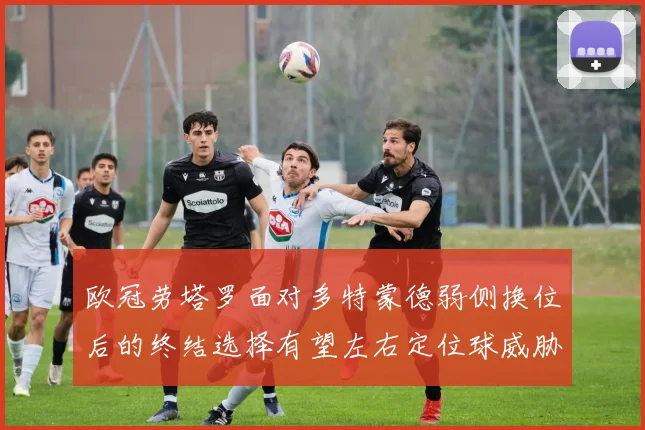 欧冠劳塔罗面对多特蒙德弱侧换位后的终结选择有望左右定位球威胁