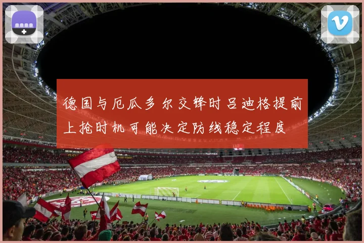 德国与厄瓜多尔交锋时吕迪格提前上抢时机可能决定防线稳定程度