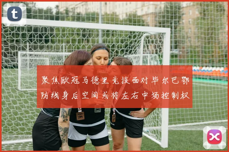 聚焦欧冠马德里竞技面对毕尔巴鄂防线身后空间或将左右中场控制权