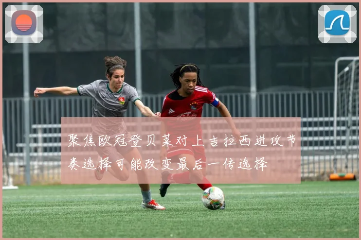 聚焦欧冠登贝莱对上吉拉西进攻节奏选择可能改变最后一传选择