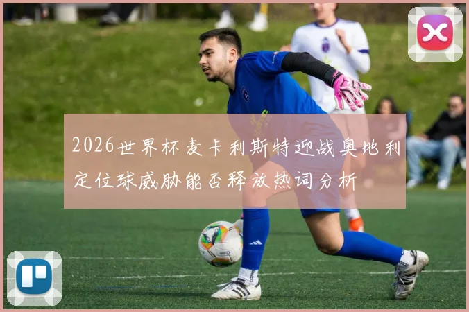 2026世界杯麦卡利斯特迎战奥地利定位球威胁能否释放热词分析