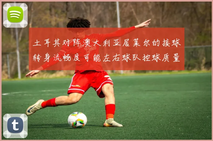 土耳其对阵澳大利亚居莱尔的接球转身流畅度可能左右球队控球质量